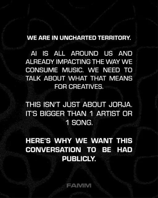 WE ARE IN UNCHARTED TERRITORY.
AI IS ALL
AROUND US AND
ALREADY IMPACTING THE WAY WE CONSUME MUSIC. WE NEED TO TALK ABOUT WHAT THAT MEANS FOR CREATIVES.
THIS ISN'T JUST ABOUT JORJA.
IT'S BIGGER THAN 1 ARTIST OR
1 SONG.
HERE'S WHY WE WANT THIS CONVERSATION TO BE HAD PUBLICLY.