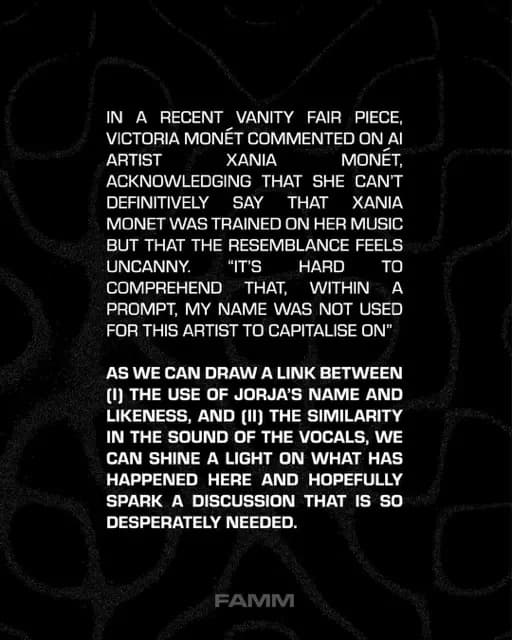 IN A RECENT VANITY FAIR PIECE, VICTORIA MONET COMMENTED ON AI ARTIST
XANIA
MONET,
ACKNOWLEDGING THAT SHE CAN'T DEFINITIVELY
SAY
THAT
XANIA
MONET WAS TRAINED ON HER MUSIC BUT THAT THE RESEMBLANCE FEELS UNCANNY.
"IT'S
HARD
TO
COMPREHEND THAT, WITHIN A PROMPT, MY NAME WAS NOT USED FOR THIS ARTIST TO CAPITALISE ON"
AS WE CAN DRAW A LINK BETWEEN
(1) THE USE OF JORJA'S NAME AND LIKENESS, AND (II) THE SIMILARITY IN THE SOUND OF THE VOCALS, WE CAN SHINE A LIGHT ON WHAT HAS HAPPENED HERE AND HOPEFULLY SPARK A DISCUSSION THAT IS SO DESPERATELY NEEDED.