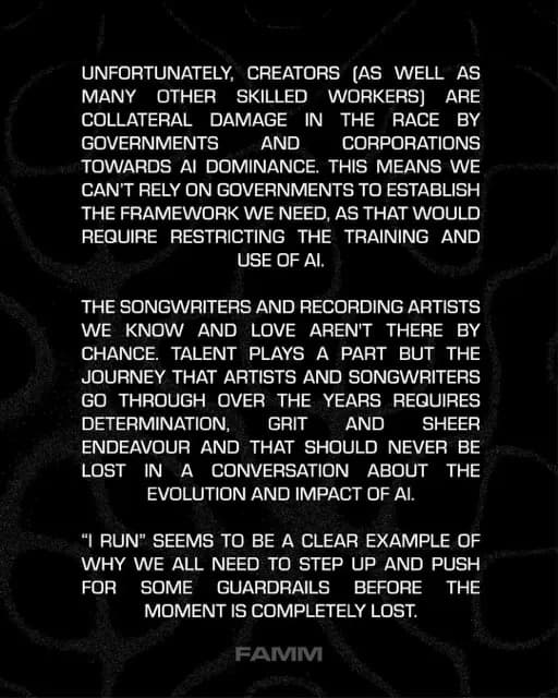 UNFORTUNATELY, CREATORS (AS WELL AS
MANY
OTHER SKILLED *WORKERS] ARE
COLLATERAL DAMAGE IN THE RACE BY GOVERNMENTS
AND
CORPORATIONS
TOWARDS AI DOMINANCE. THIS MEANS WE CAN'T RELY ON GOVERNMENTS TO ESTABLISH THE FRAMEWORK WE NEED, AS THAT WOULD REQUIRE RESTRICTING THE TRAINING AND USE OF Al.
THE SONGWRITERS AND RECORDING ARTISTS WE KNOW AND LOVE AREN'T THERE BY CHANCE. TALENT PLAYS A PART BUT THE JOURNEY THAT ARTISTS AND SONGWRITERS GO THROUGH OVER THE YEARS REQUIRES DETERMINATION, GRIT AND SHEER
ENDEAVOUR AND THAT SHOULD NEVER BE LOST IN A CONVERSATION ABOUT THE EVOLUTION AND IMPACT OF Al.
"I RUN" SEEMS TO BE A CLEAR EXAMPLE OF WHY WE ALL NEED TO STEP UP AND PUSH FOR
SOME
GUARDRAILS BEFORE
THE
MOMENT IS COMPLETELY LOST.