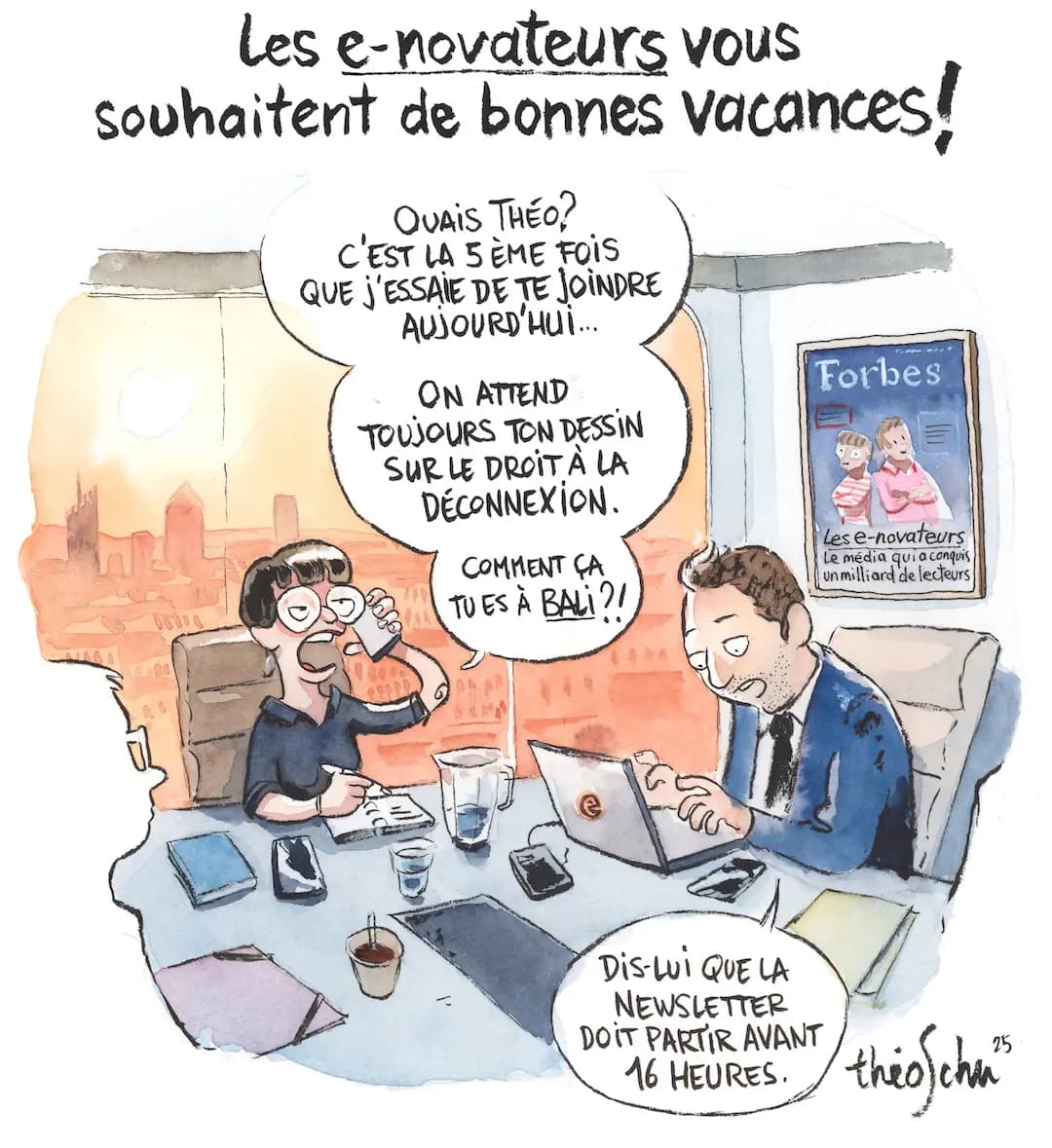 OUAIS THÉO?
C'EST LA 5 ÈME FOIS QUE j'ESSAIE DE TE JOINDRE
AUSOURD'HUI... ON ATTEND
TOUJOURS TON DESSIN
SUR LE DROIT À LA DÉCONNEXION.COMMENT ÇA TU ES À BALI? 
Les e-novateurs
Le média qui a conquis unmilliard de lecteurs
DIS-LUI QUELA
NEWSLETTER
DOIT PARTIR AVANT
16 HEURES.