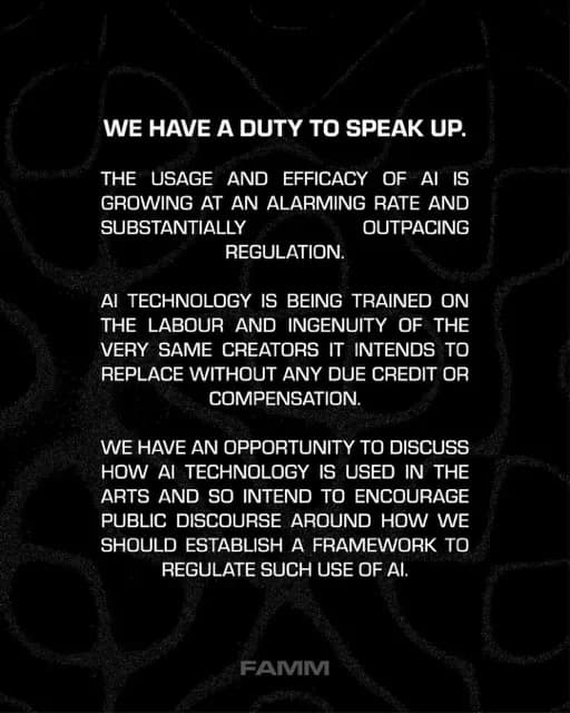 WE HAVE A DUTY TO SPEAK UP.
THE USAGE AND EFFICACY OF AI IS GROWING AT AN ALARMING RATE AND SUBSTANTIALLY
OUTPACING
REGULATION.
AI TECHNOLOGY IS BEING TRAINED ON THE LABOUR AND INGENUITY OF THE VERY SAME CREATORS IT INTENDS TO REPLACE WITHOUT ANY DUE CREDIT OR
COMPENSATION®
WE HAVE AN OPPORTUNITY TO DISCUSS HOW AI TECHNOLOGY IS USED IN THE ARTS AND SO INTEND TO ENCOURAGE PUBLIC DISCOURSE AROUND HOW WE SHOULD ESTABLISH A FRAMEWORK TO REGULATE SUCH USE OF Al.