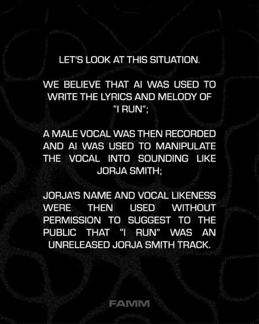 LET'S LOOK AT THIS SITUATION.
WE BELIEVE THAT AI WAS USED TO WRITE THE LYRICS AND MELODY OF
"I RUN";
A MALE VOCAL WAS THEN RECORDED AND AI WAS USED TO MANIPULATE THE VOCAL INTO SOUNDING LIKE
JORJA SMITH;
JORJA'S NAME AND VOCAL LIKENESS
WERE
THEN USED
WITHOUT
PERMISSION TO SUGGEST TO THE PUBLIC
THAT "I RUN" WAS AN
UNRELEASED JORJA SMITH TRACK.