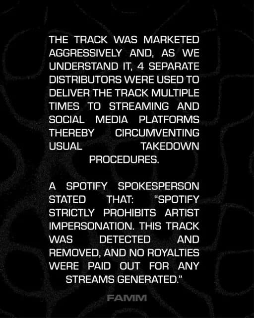 THE TRACK WAS MARKETED AGGRESSIVELY AND, AS WE UNDERSTAND IT, 4 SEPARATE DISTRIBUTORS WERE USED TO DELIVER THE TRACK MULTIPLE TIMES TO STREAMING AND SOCIAL MEDIA PLATFORMS
THEREBYR
CIRCUMVENTING
USUAL
TAKEDOWN
PROCEDURES.
A SPOTIFY
SPOKESPERSON
STATED THAT:
"SPOTIFY
STRICTLY PROHIBITS ARTIST IMPERSONATION. THIS TRACK WAS
DETECTED
AND
REMOVED, AND NO ROYALTIES WERE PAID OUT FOR ANY
STREAMS GENERATED."