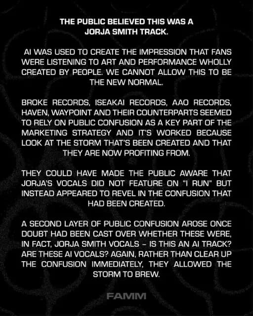 THE PUBLIC BELIEVED THIS WAS A
JORJA SMITH TRACK.
AI WAS USED TO CREATE THE IMPRESSION THAT FANS WERE LISTENING TO ART AND PERFORMANCE WHOLLY CREATED BY PEOPLE. WE CANNOT ALLOW THIS TO BE THE NEW NORMAL.
BROKE RECORDS, ISEAKAI RECORDS, AAO RECORDS, HAVEN, WAYPOINT AND THEIR COUNTERPARTS SEEMED TO RELY ON PUBLIC CONFUSION AS A KEY PART OF THE MARKETING STRATEGY AND IT'S WORKED BECAUSE LOOK AT THE STORM THAT'S BEEN CREATED AND THAT THEY ARE NOW PROFITING FROM.
THEY COULD HAVE MADE THE PUBLIC AWARE THAT JORJA'S VOCALS DID NOT FEATURE ON "I RUN" BUT INSTEAD APPEARED TO REVEL IN THE CONFUSION THAT HAD BEEN CREATED.
A SECOND LAYER OF PUBLIC CONFUSION AROSE ONCE DOUBT HAD BEEN CAST OVER WHETHER THESE WERE, IN FACT, JORJA SMITH VOCALS - IS THIS AN AI TRACK?
ARE THESE AI VOCALS? AGAIN, RATHER THAN CLEAR UP THE CONFUSION IMMEDIATELY, THEY ALLOWED THE STORM TO BREW.