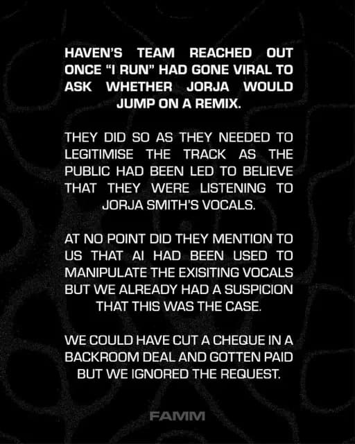 HAVEN'S
TEAM REACHED OUT
ONCE "I RUN" HAD GONE VIRAL TO ASK
WHETHER JORJA WOULD
JUMP ON A REMIX.
THEY DID SO AS THEY NEEDED TO LEGITIMISE
THE TRACK AS THE
PUBLIC HAD BEEN LED TO BELIEVE THAT THEY WERE LISTENING TO JORJA SMITH'S VOCALS.
AT NO POINT DID THEY MENTION TO US THAT AI HAD BEEN USED TO MANIPULATE THE EXISITING VOCALS BUT WE ALREADY HAD A SUSPICION THAT THIS WAS THE CASE.
WE COULD HAVE CUT A CHEQUE IN A BACKROOM DEAL AND GOTTEN PAID BUT WE IGNORED THE REQUEST.