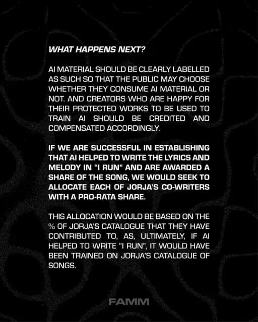 WHAT HAPPENS NEXT?
AI MATERIAL SHOULD BE CLEARLY LABELLED AS SUCH SO THAT THE PUBLIC MAY CHOOSE WHETHER THEY CONSUME AI MATERIAL OR NOT. AND CREATORS WHO ARE HAPPY FOR THEIR PROTECTED WORKS TO BE USED TO TRAIN AI SHOULD BE CREDITED AND COMPENSATED ACCORDINGLY.
IF WE ARE SUCCESSFUL IN ESTABLISHING THAT AI HELPED TO WRITE THE LYRICS AND MELODY IN "I RUN" AND ARE AWARDED A SHARE OF THE SONG, WE WOULD SEEK TO ALLOCATE EACH OF JORJA'S CO-WRITERS WITH A PRO-RATA SHARE.
THIS ALLOCATION WOULD BE BASED ON THE % OF JORJA'S CATALOGUE THAT THEY HAVE CONTRIBUTED TO, AS, ULTIMATELY, IF Al HELPED TO WRITE "I RUN", IT WOULD HAVE BEEN TRAINED ON JORJA'S CATALOGUE OF SONGS.