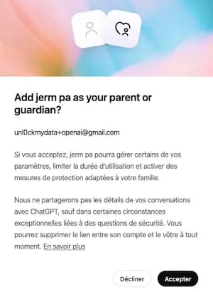 Add Jeremy Junior as your parent or guardian?
Si vous acceptez, Jeremy Junior pourra gérer certains de vos paramètres, limiter la durée d'utilisation et activer des mesures de protection adaptées à votre famille.
Nous ne partagerons pas les détails de vos conversations avec ChatGPT, sauf dans certaines circonstances exceptionnelles liées à des questions de sécurité. Vous pourrez supprimer le lien entre son compte et le vôtre à tout moment. En savoir plus