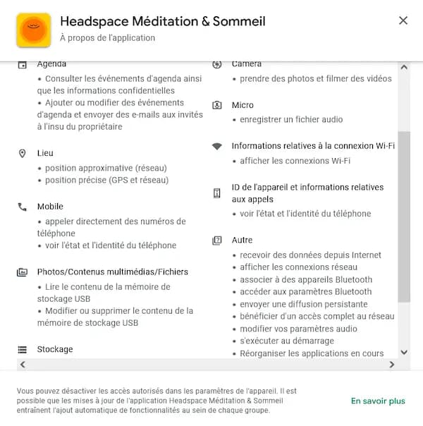 Agenda • Consulter les événements d'agenda ainsi que les informations confidentielles • Ajouter ou modifier des événements d'agenda et envoyer des e-mails aux invités à l'insu du propriétaire • Lieu • position approximative (réseau) • position précise (GPS et réseau) L Mobile • appeler directement des numéros de teléphone • voir l'état et l'identité du téléphone Photos/Contenus multimédias/Fichiers • Lire le contenu de la mémoire de stockage USB • Modifier ou supprimer le contenu de la mémoire de stockage USB 三 Stockage Camera • prendre des photos et filmer des vidéos ® Micro • enregistrer un fichier audio Informations relatives à la connexion Wi-Fi • afficher les connexions Wi-Fi 回 ID de l'appareil et informations relatives aux appels • voir l'état et l'identité du téléphone 囚 Autre • recevoir des données depuis Internet • afficher les connexions réseau • associer à des appareils Bluetooth • accéder aux paramètres Bluetooth • envoyer une diffusion persistante • bénéficier d'un accès complet au réseau • modifier vos paramètres audio • s'exécuter au démarrage • Réorganiser les applications en cours