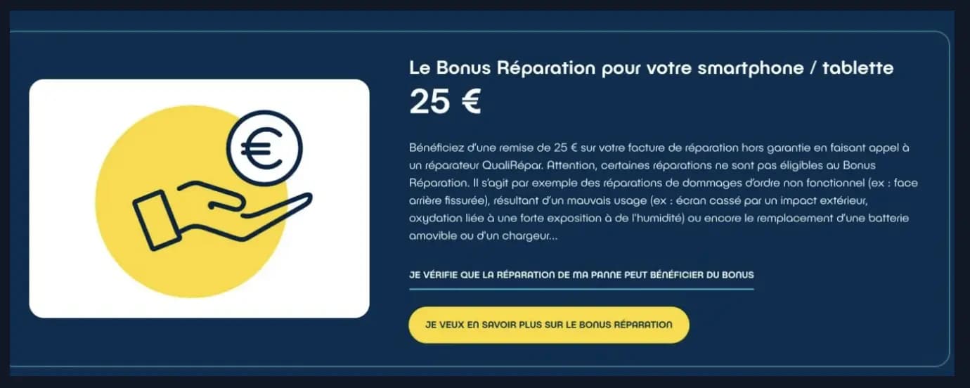 Bénéficiez d’une remise de 25 € sur votre facture de réparation hors garantie en faisant appel à un réparateur QualiRépar. Attention, certaines réparations ne sont pas éligibles au Bonus Réparation. Il s’agit par exemple des réparations de dommages d’ordre non fonctionnel (ex : face arrière fissurée), résultant d’un mauvais usage (ex : écran cassé par un impact extérieur, oxydation liée à une forte exposition à de l'humidité) ou encore le remplacement d’une batterie amovible ou d'un chargeur...