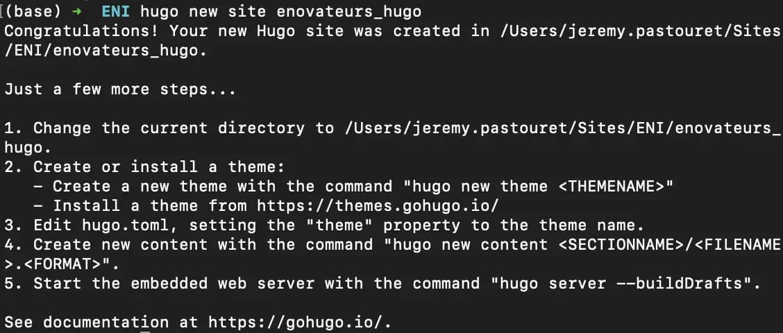 Réponse de la console > Congratulations! Your new Hugo site was created in {path} > Just a few more steps... > 1. Change the current directory to /Users/jeremy• pastouret/Sites/ENI/enovateurs_ hugo.
2. Create or install a theme:
- Create a new theme with the command "hugo new theme ‹THEMENAME>"
- Install a theme from https:// themes.gohugo.io/
3. Edit hugo.toml, setting the "theme" property to the theme name.
4. Create new content with the command "hugo new content ‹SECTIONNAME>
5. Start the embedded web server with the command "hugo server --buildDrafts".