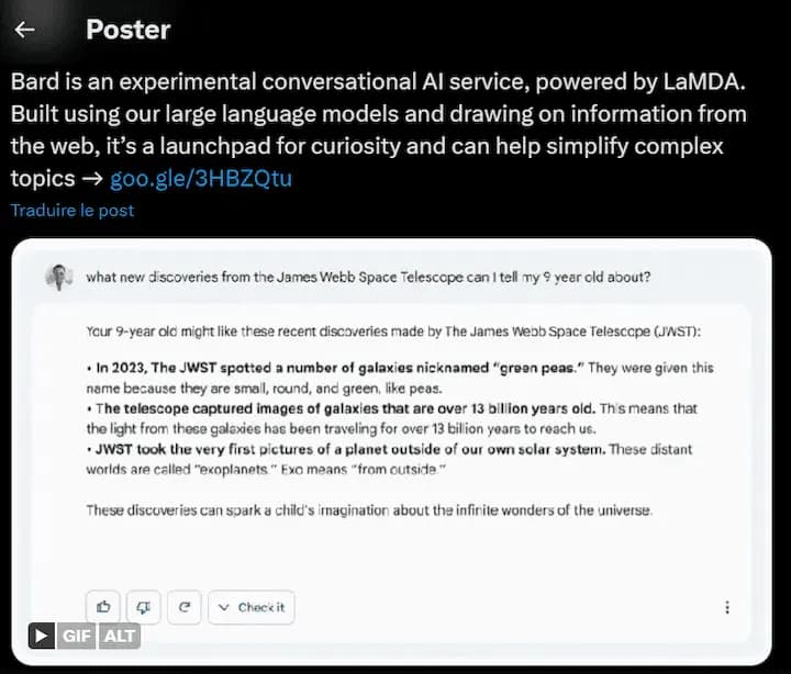 Extrait d'une réponse de Google Bard : Your 9-year old might like these recent discoveries made by The James Webb Space Telescope (JWST): • In 2023, The JWST spotted a number of galaxies nicknamed "green peas." They were given this name because they are small, round, and green, like peas. • The telescope captured images of galaxies that are over 13 billion years old. Th's means that the light from these galaxies has been traveling for over 13 billion years to reach us. • JWST took the very first pictures of a planet outside of our own solar system. These distant worlds are called "exoplanets" Exo means "from outside." These discoveries can spark a child's imagination about the infinite wonders of the universe.