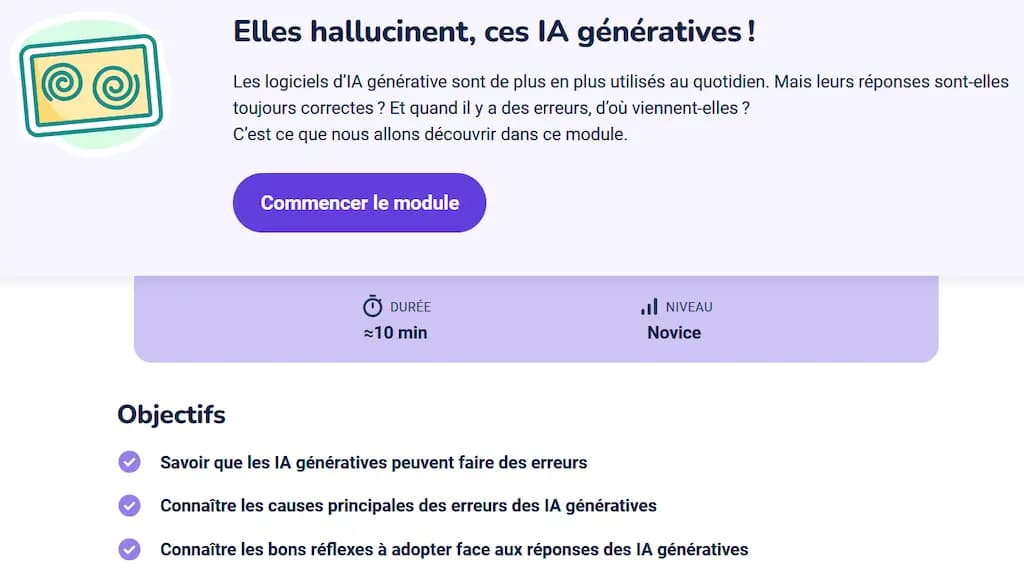 Module IA Pix : Elles hallucinent, ces IA génératives! Les logiciels d'lA générative sont de plus en plus utilisés au quotidien. Mais leurs réponses sont-elles toujours correctes? Et quand il y a des erreurs, d'où viennent-elles? C'est ce que nous allons découvrir dans ce module. Objectifs • Savoir que les lA génératives peuvent faire des erreurs Connaître les causes principales des erreurs des IA génératives • Connaître les bons réflexes à adopter face aux réponses des IA génératives