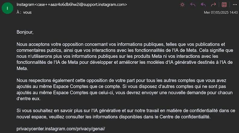 Mail de confirmation instagram > Bonjour, Nous acceptons votre opposition concernant vos informations publiques, telles que vos publications et commentaires publics, ainsi que vos interactions avec les fonctionnalités de l'IA de Meta. Cela signifie que nous n'utiliserons plus vos informations publiques sur les produits Meta ni vos interactions avec les fonctionnalités de l'IA de Meta pour développer et améliorer les modèles d'lA générative destinés à l'IA de Meta. Nous respectons également cette opposition de votre part pour tous les autres comptes que vous avez ajoutés au même Espace Comptes que ce compte. Si vous disposez d'autres comptes qui ne sont pas ajoutés au même Espace Comptes que celui-ci, vous devrez envoyer une nouvelle demande pour chacun d'entre eux. Si vous souhaitez en savoir plus sur l'IA générative et sur notre travail en matière de confidentialité dans ce nouvel espace, veuillez consulter les informations disponibles dans le Centre de confidentialité.