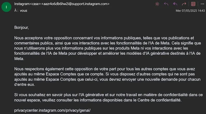 Mail de confirmation instagram > Bonjour, Nous acceptons votre opposition concernant vos informations publiques, telles que vos publications et commentaires publics, ainsi que vos interactions avec les fonctionnalités de l'IA de Meta. Cela signifie que nous n'utiliserons plus vos informations publiques sur les produits Meta ni vos interactions avec les fonctionnalités de l'IA de Meta pour développer et améliorer les modèles d'lA générative destinés à l'IA de Meta. Nous respectons également cette opposition de votre part pour tous les autres comptes que vous avez ajoutés au même Espace Comptes que ce compte. Si vous disposez d'autres comptes qui ne sont pas ajoutés au même Espace Comptes que celui-ci, vous devrez envoyer une nouvelle demande pour chacun d'entre eux. Si vous souhaitez en savoir plus sur l'IA générative et sur notre travail en matière de confidentialité dans ce nouvel espace, veuillez consulter les informations disponibles dans le Centre de confidentialité.