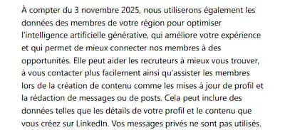 À compter du 3 novembre 2025, nous utiliserons également les données des membres de votre région pour optimiser l'intelligence artificielle générative, qui améliore votre expérience et qui permet de mieux connecter nos membres à des opportunités. Elle peut aider les recruteurs à mieux vous trouver, à vous contacter plus facilement ainsi qu'assister les membres lors de la création de contenu comme les mises à jour de profil et la rédaction de messages ou de posts. Cela peut inclure des données telles que les détails de votre profil et le contenu que vous créez sur Linkedin. Vos messages privés ne sont pas utilisés.