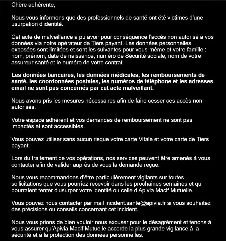 We inform you that healthcare professionals have been victims of identity theft.

This malicious act could have resulted in unauthorized access to your data via our third-party payment operator. The exposed personal data are limited and are as follows for you and your family: name, first name, date of birth, social security number, name of your health insurer, and your contract number.

Banking data, medical data, health reimbursements, postal addresses, phone numbers, and email addresses are not affected by this malicious act.

We have taken the necessary measures to stop these unauthorized accesses.

Your member area and your reimbursement requests are not impacted and are accessible.

You can use your Vitale card and your third-party payment card without any risk.

When processing your operations, our services may contact you to validate the request received.

We recommend you to be particularly vigilant about any solicitations you may receive in the coming weeks that might attempt to impersonate your identity or that of Apivia Macif Mutuelle.

You can contact us by email at incident.sante@apivia.fr if you wish for further details or advice regarding this incident.

We apologize for the inconvenience and want to assure you that Apivia Macif Mutuelle places the highest importance on the security and protection of personal data. 