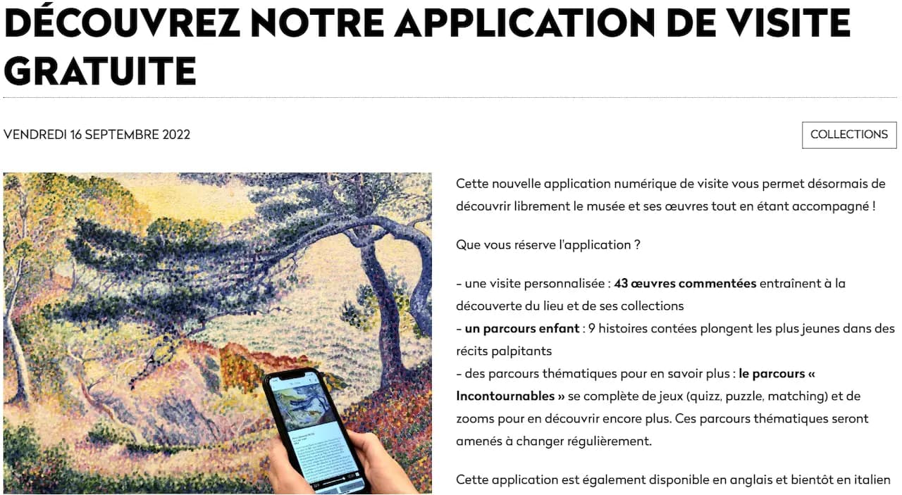 Musée Grenoble : DÉCOUVREZ NOTRE APPLICATION DE VISITE GRATUITE > Cette nouvelle application numérique de visite vous permet désormais de découvrir librement le musée et ses œuvres tout en étant accompagné ! Que vous réserve l'application ? - une visite personnalisée: 43 œuvres commentées entraînent à la découverte du lieu et de ses collections - un parcours enfant : 9 histoires contées plongent les plus jeunes dans des récits palpitants - des parcours thématiques pour en savoir plus: le parcours « Incontournables » se complète de jeux (quizz, puzzle, matching) et de zooms pour en découvrir encore plus. Ces parcours thématiques seront amenés à changer régulièrement. Cette application est également disponible en anglais et bientôt en italien
