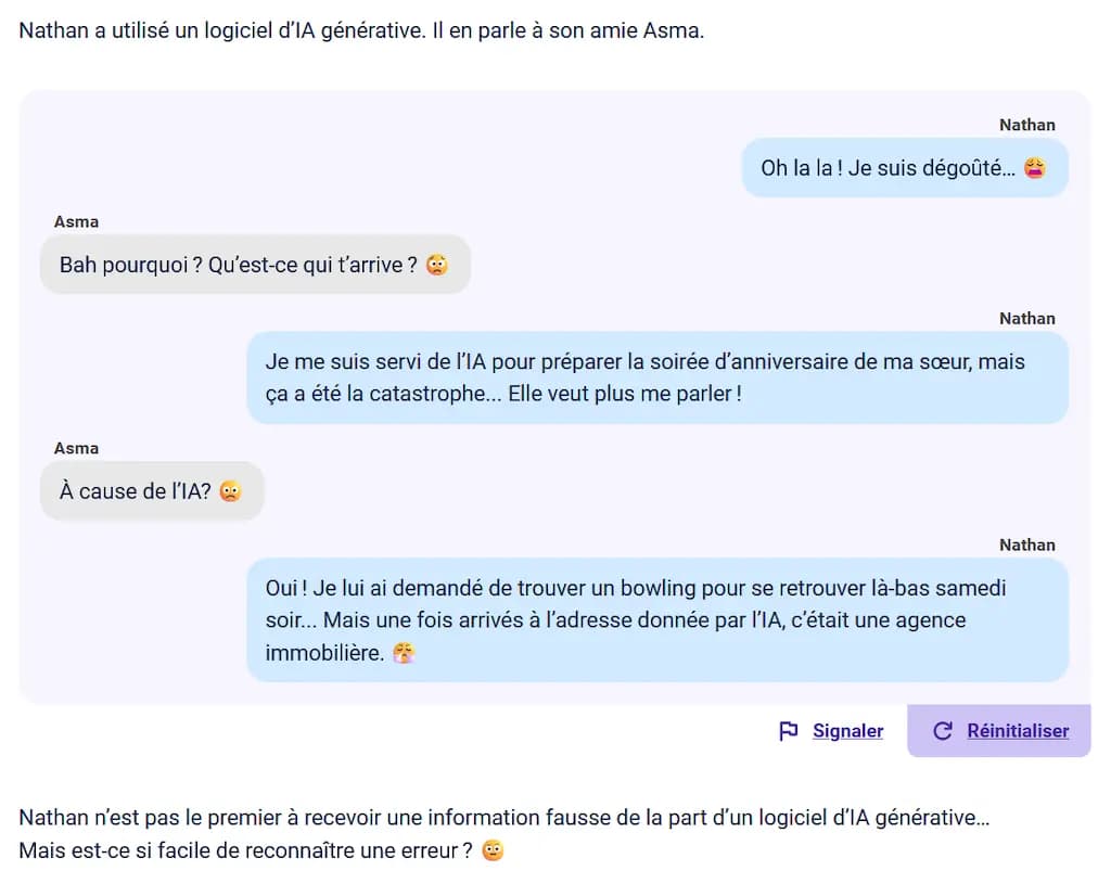 Nathan a utilisé un logiciel d'IA générative. Il en parle à son amie Asma. / Oh la la ! Je suis dégoûté... / Bah pourquoi ? Qu'est-ce qui t'arrive ? / Je me suis servi de lA pour préparer la soirée d'anniversaire de ma sœur, mais ça a été la catastrophe... Elle veut plus me parler ! / À cause de l'IA? /  Oui ! Je lui ai demandé de trouver un bowling pour se retrouver là-bas samedi soir... Mais une fois arrivés à l'adresse donnée par l'IA, c'était une agence immobilière.