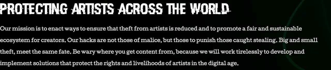 PROTECTING ARTISTS ACROSS THE WORLD > Our mission is to enact ways to ensure that theft from artists is reduced and to promote a fair and sustainable ecosystem for creators. Our hacks are not those of malice, but those to punish those caught stealing. Big and small theft, meet the same fate. Be wary where you get content from, because we will work tirelessly to develop and implement solutions that protect the rights and livelihoods of artists in the digital age.