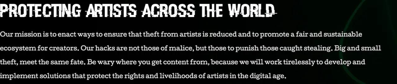 PROTECTING ARTISTS ACROSS THE WORLD > Our mission is to enact ways to ensure that theft from artists is reduced and to promote a fair and sustainable ecosystem for creators. Our hacks are not those of malice, but those to punish those caught stealing. Big and small theft meet the same fate. Be wary where you get content from, because we will work tirelessly to develop and implement solutions that protect the rights and livelihoods of artists in the digital age.