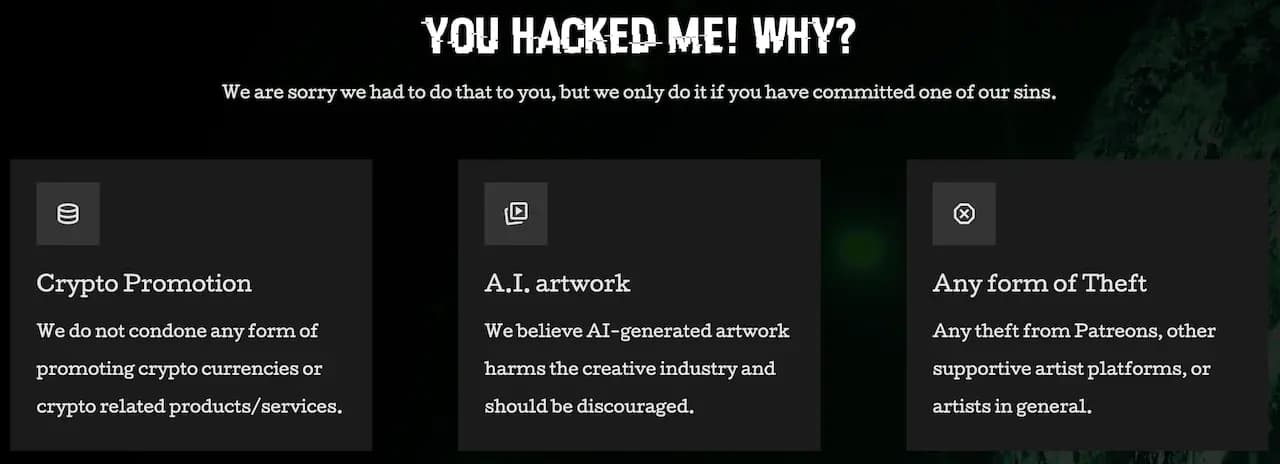 YOU HACKED ME! WHY? > We are sorry we had to do that to you, but we only do it if you have committed one of our sins. > Crypto Promotion > We do not condone any form of promoting crypto currencies or crypto related products/ services. > A.I. artwork > We believe AI-generated artwork harms the creative industry and should be discouraged. > Any form of Theft > Any theft from Patreons, other supportive artist platforms, or artists in general. 