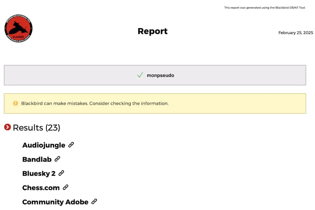 Report
February 25, 2025
BLACKBIRD
monpseudo
Blackbird can make mistakes. Consider checking the information.
Results (23)
Audiojungle &
Bandlab &
Bluesky 2 c
Chess.com g
Community Adobe &