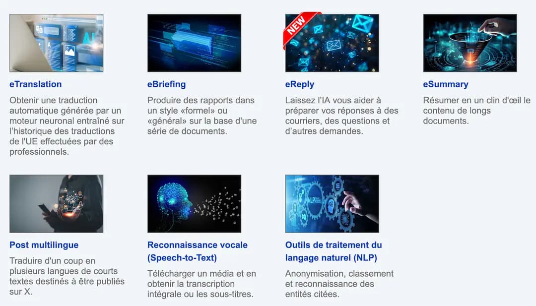 Les services mis à disposition : eTranslation - Obtenir une traduction automatique générée par un moteur neuronal entraîné sur l’historique des traductions de l'UE effectuées par des professionnels. eBriefing  Produire des rapports dans un style «formel» ou «général» sur la base d'une série de documents. eReply - Laissez l’IA vous aider à préparer vos réponses à des courriers, des questions et d’autres demandes. eSummary - Résumer en un clin d'œil le contenu de longs documents., Post multilingue - Traduire d'un coup en plusieurs langues de courts textes destinés à être publiés sur X. Reconnaissance vocale (Speech-to-Text) - Télécharger un média et en obtenir la transcription intégrale ou les sous-titres. Outils de traitement du langage naturel (NLP) - Anonymisation, classement et reconnaissance des entités citées.