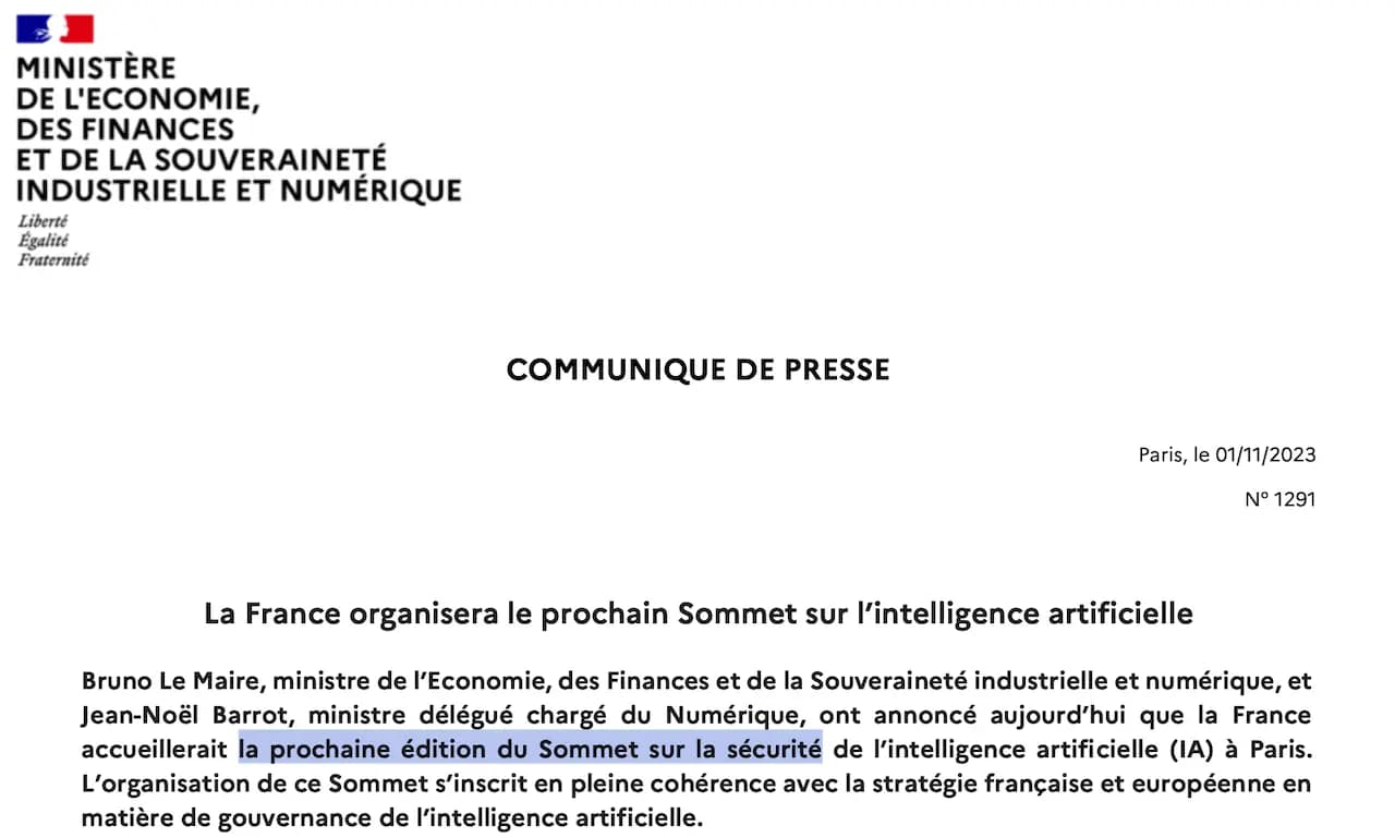La France organisera le prochain Sommet sur l’intelligence artificielle
Bruno Le Maire, ministre de l’Economie, des Finances et de la Souveraineté industrielle et numérique, et
Jean-Noël Barrot, ministre délégué chargé du Numérique, ont annoncé aujourd’hui que la France
accueillerait la prochaine édition du Sommet sur la sécurité de l’intelligence artificielle (IA) à Paris.
L’organisation de ce Sommet s’inscrit en pleine cohérence avec la stratégie française et européenne en
matière de gouvernance de l’intelligence artificielle.