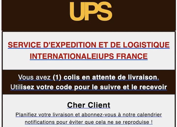 Phishing Example: UPS INTERNATIONAL SHIPPING AND LOGISTICS SERVICEIUPS FRANCE You have (1) parcel awaiting delivery. Use your code to track and receive it. Dear Customer, Schedule your delivery and subscribe to our notification calendar to prevent this from happening again!