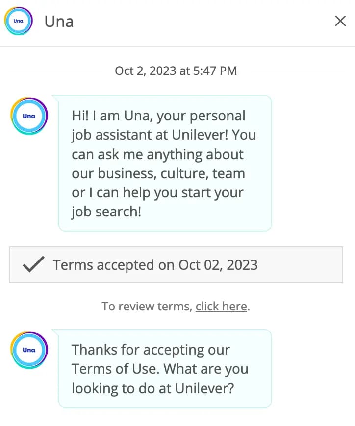 Conversation with the Robot: Hi! I am Una, your personal job assistant at Unilever! You can ask me anything about our business, culture, team or I can help you start your job search!
 Thanks for accepting our Terms of Use. What are you looking to do at Unilever?