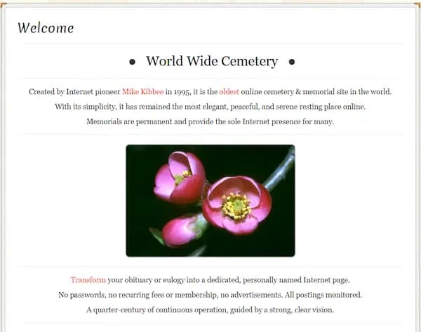 World Wide Cemetery • Created by Internet pioneer Mike Kibbee in 1995, it is the oldest online cemetery & memorial site in the world. With its simplicity, it has remained the most elegant, peaceful, and serene resting place online. Memorials are permanent and provide the sole Internet presence for many.