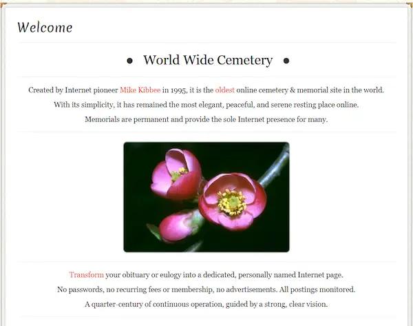 World Wide Cemetery • Created by Internet pioneer Mike Kibbee in 1995, it is the oldest online cemetery & memorial site in the world. With its simplicity, it has remained the most elegant, peaceful, and serene resting place online. Memorials are permanent and provide the sole Internet presence for many.