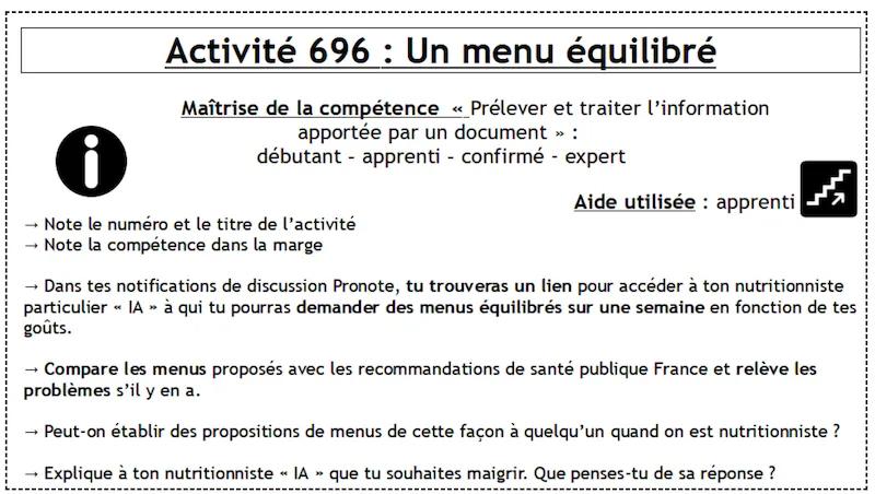 Activité 696 : Un menu équilibré / Maîtrise de la compétence « Prélever et traiter l'information apportée par un document »: débutant - apprenti - confirmé - expert / Note le numéro et le titre de l'activité → Note la compétence dans la marge → Dans tes notifications de discussion Pronote, tu trouveras un lien pour accéder à ton nutritionniste particulier « IA » à qui tu pourras demander des menus équilibrés sur une semaine en fonction de tes goûts. → Compare les menus proposés avec les recommandations de santé publique France et relève les problèmes s'il y en a. → Peut-on établir des propositions de menus de cette facon à quelqu'un quand on est nutritionniste ? xplique à ton nutritionniste " IA » que tu souhaites maigrir. Que penses-tu de sa réponse ?